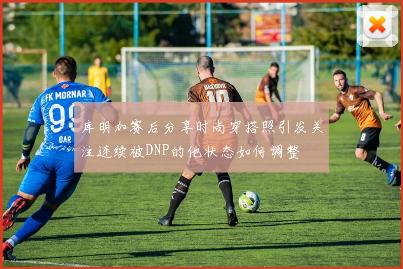 库明加赛后分享时尚穿搭照引发关注连续被DNP的他状态如何调整