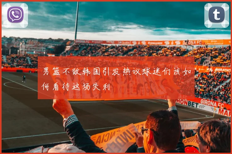男篮不敌韩国引发热议球迷们该如何看待这场失利