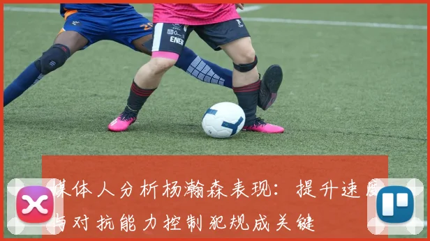 媒体人分析杨瀚森表现：提升速度与对抗能力控制犯规成关键
