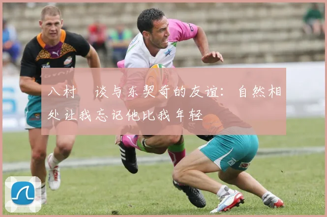 八村塁谈与东契奇的友谊：自然相处让我忘记他比我年轻