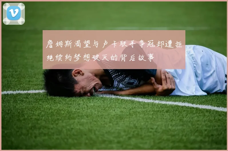 詹姆斯渴望与卢卡联手争冠却遭拒绝续约梦想破灭的背后故事