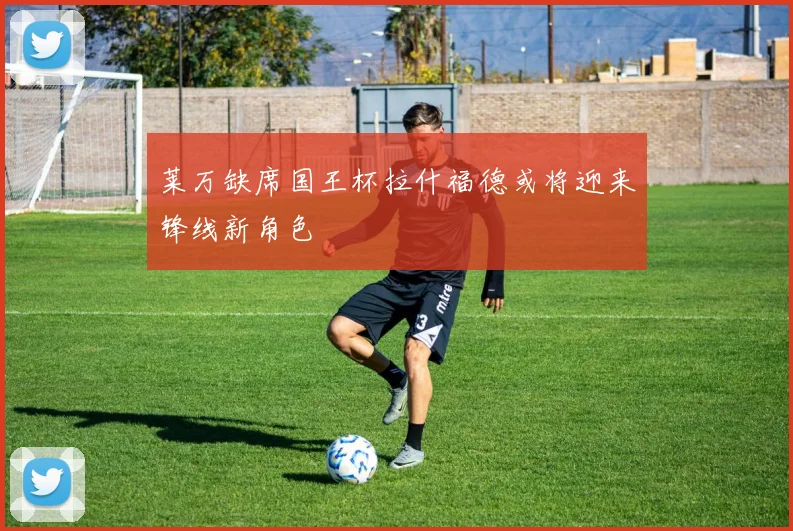 莱万缺席国王杯拉什福德或将迎来锋线新角色