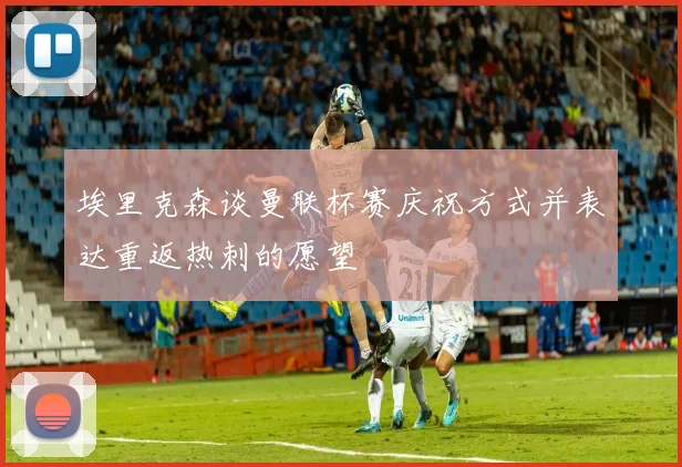 埃里克森谈曼联杯赛庆祝方式并表达重返热刺的愿望
