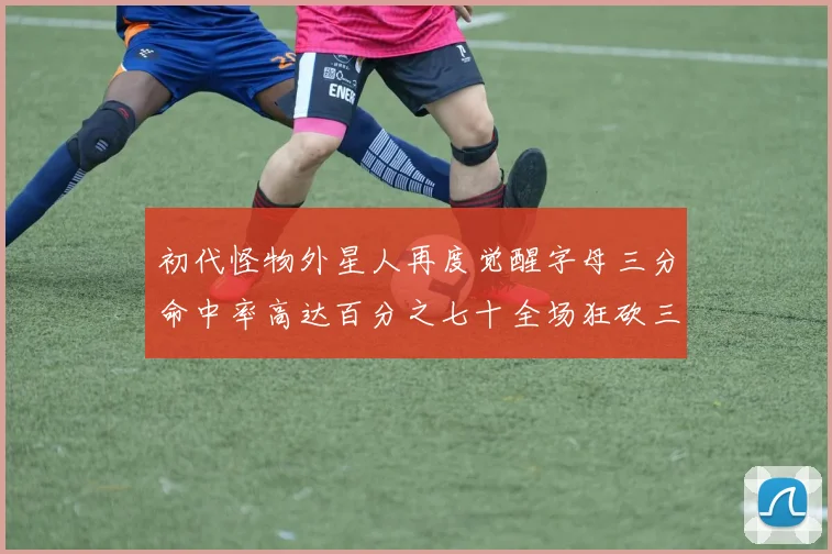 初代怪物外星人再度觉醒字母三分命中率高达百分之七十全场狂砍三十一分二十篮板七助攻