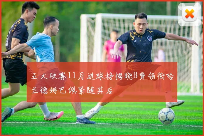 五大联赛11月进球榜揭晓B费领衔哈兰德姆巴佩紧随其后