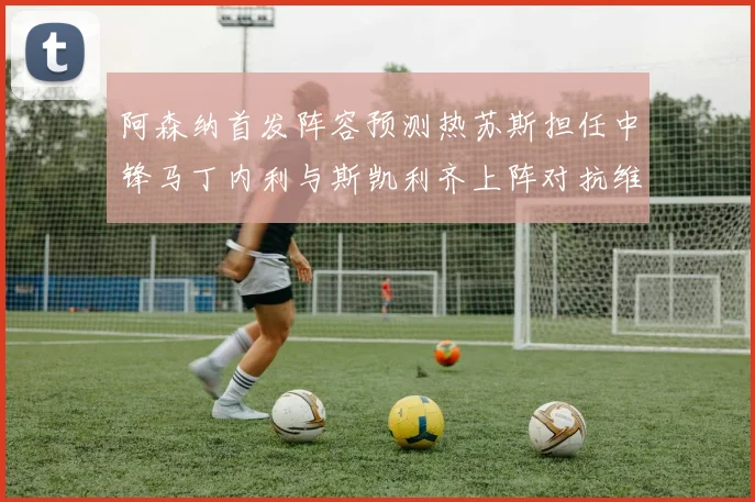 阿森纳首发阵容预测热苏斯担任中锋马丁内利与斯凯利齐上阵对抗维拉