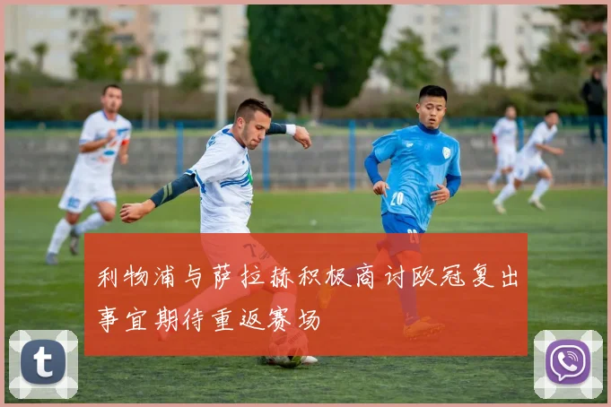 利物浦与萨拉赫积极商讨欧冠复出事宜期待重返赛场