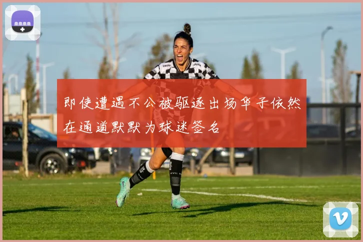 即使遭遇不公被驱逐出场华子依然在通道默默为球迷签名