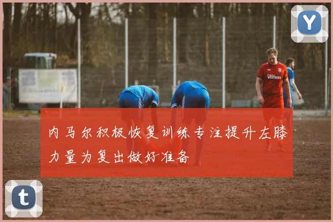 内马尔积极恢复训练专注提升左膝力量为复出做好准备