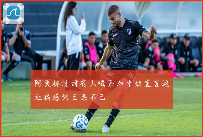 阿莫林惊讶有人喝茶加牛奶直言这让我感到困惑不已