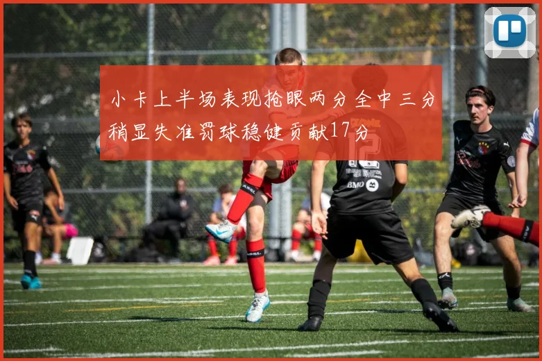 小卡上半场表现抢眼两分全中三分稍显失准罚球稳健贡献17分