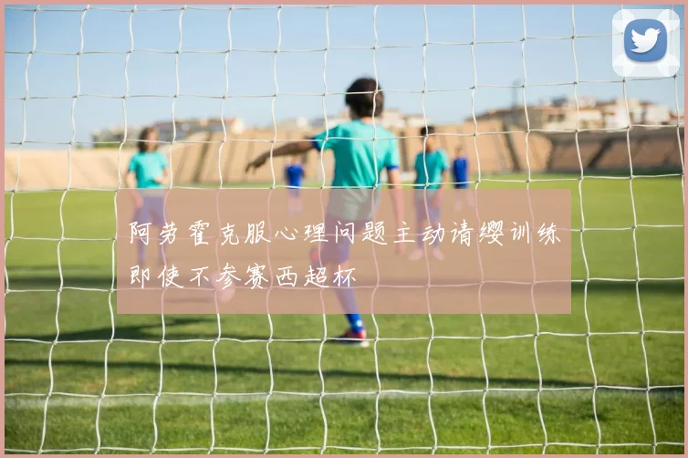 阿劳霍克服心理问题主动请缨训练即使不参赛西超杯