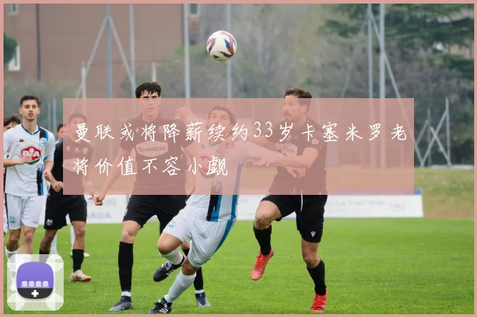 曼联或将降薪续约33岁卡塞米罗老将价值不容小觑