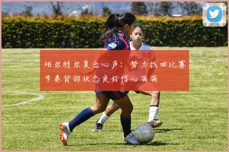 珀尔特尔复出心声：努力找回比赛节奏背部状态良好信心满满