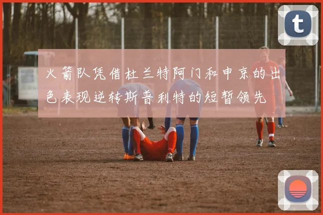 火箭队凭借杜兰特阿门和申京的出色表现逆转斯普利特的短暂领先