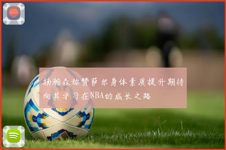 杨瀚森称赞萨尔身体素质提升期待向其学习在NBA的成长之路