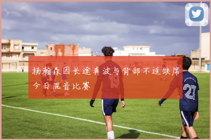 杨瀚森因长途奔波与背部不适缺席今日混音比赛