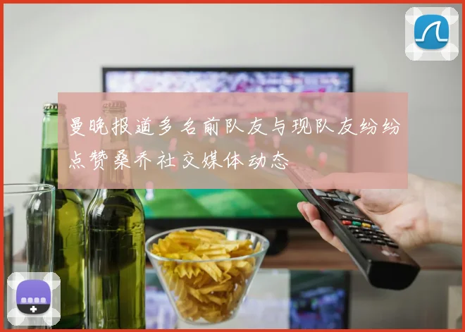 曼晚报道多名前队友与现队友纷纷点赞桑乔社交媒体动态