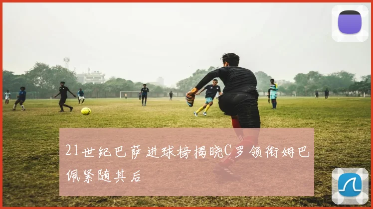21世纪巴萨进球榜揭晓C罗领衔姆巴佩紧随其后